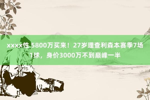 xxxx性 5800万买来！27岁理查利森本赛季7场1球，身价3000万不到巅峰一半