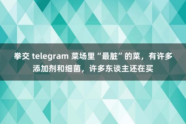 拳交 telegram 菜场里“最脏”的菜，有许多添加剂和细菌，许多东谈主还在买