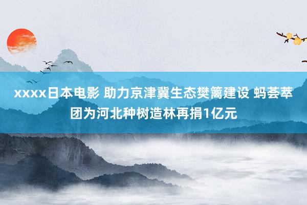 xxxx日本电影 助力京津冀生态樊篱建设 蚂荟萃团为河北种树造林再捐1亿元