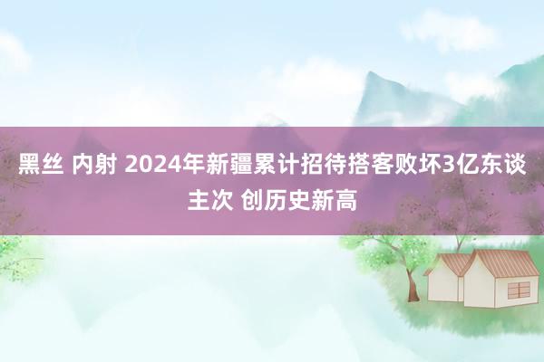 黑丝 内射 2024年新疆累计招待搭客败坏3亿东谈主次 创历史新高