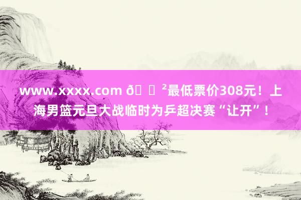 www.xxxx.com 😲最低票价308元！上海男篮元旦大战临时为乒超决赛“让开”！