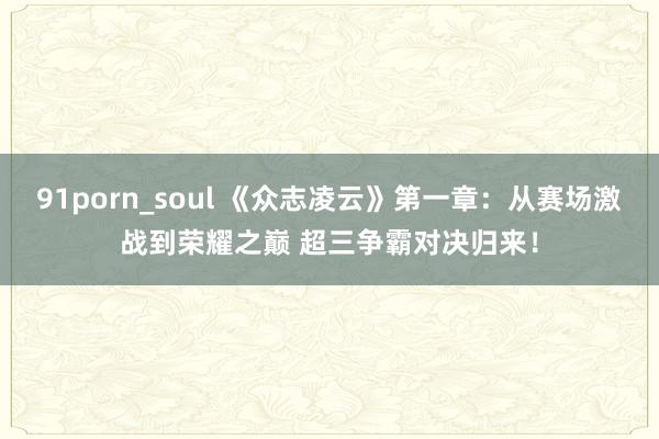 91porn_soul 《众志凌云》第一章：从赛场激战到荣耀之巅 超三争霸对决归来！