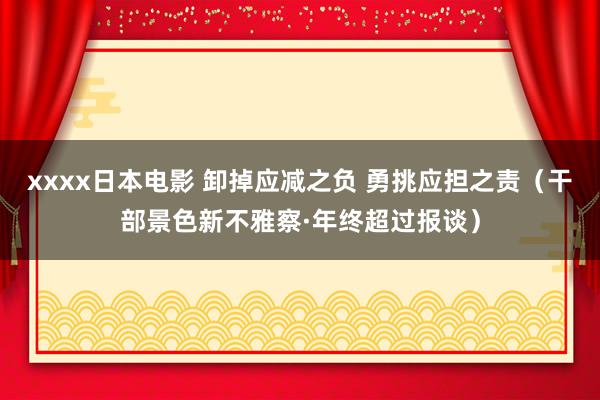 xxxx日本电影 卸掉应减之负 勇挑应担之责（干部景色新不雅察·年终超过报谈）