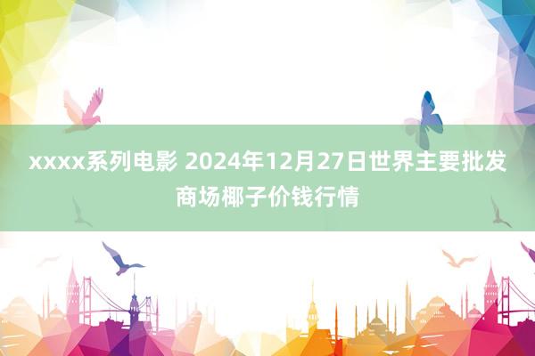 xxxx系列电影 2024年12月27日世界主要批发商场椰子价钱行情