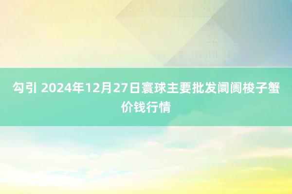 勾引 2024年12月27日寰球主要批发阛阓梭子蟹价钱行情