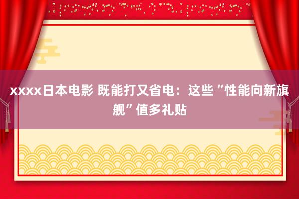 xxxx日本电影 既能打又省电：这些“性能向新旗舰”值多礼贴