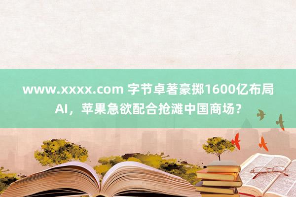 www.xxxx.com 字节卓著豪掷1600亿布局AI，苹果急欲配合抢滩中国商场？