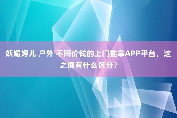 妖媚婷儿 户外 不同价钱的上门推拿APP平台，这之间有什么区分？