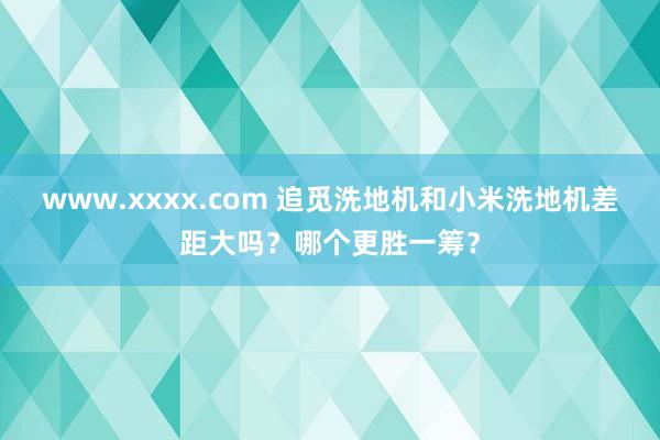 www.xxxx.com 追觅洗地机和小米洗地机差距大吗？哪个更胜一筹？