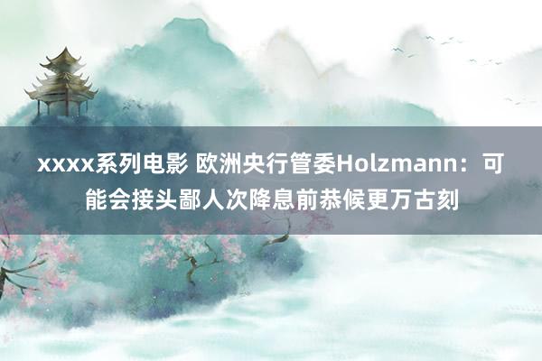 xxxx系列电影 欧洲央行管委Holzmann：可能会接头鄙人次降息前恭候更万古刻