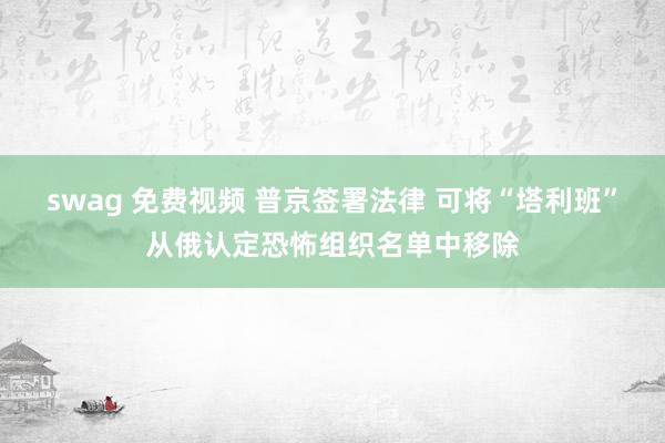 swag 免费视频 普京签署法律 可将“塔利班”从俄认定恐怖组织名单中移除