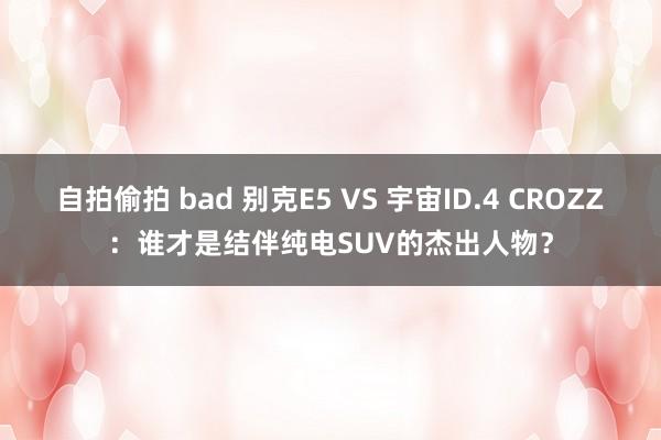 自拍偷拍 bad 别克E5 VS 宇宙ID.4 CROZZ：谁才是结伴纯电SUV的杰出人物？