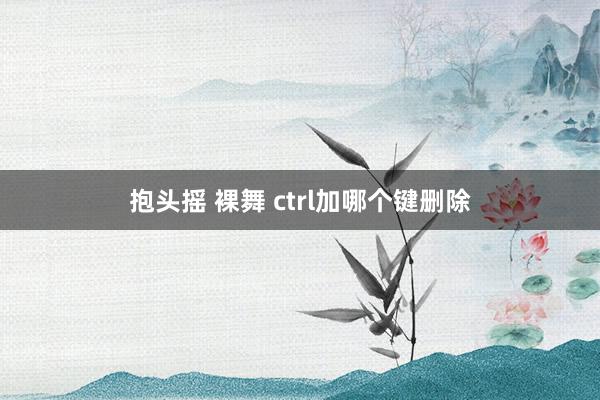 抱头摇 裸舞 ctrl加哪个键删除