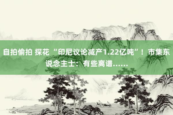 自拍偷拍 探花 “印尼议论减产1.22亿吨”！市集东说念主士：有些离谱......