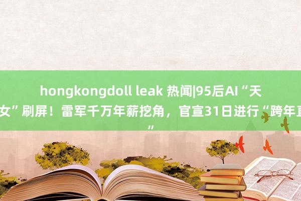 hongkongdoll leak 热闻|95后AI“天才仙女”刷屏！雷军千万年薪挖角，官宣31日进行“跨年直播”