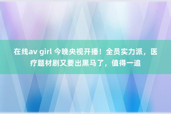 在线av girl 今晚央视开播！全员实力派，医疗题材剧又要出黑马了，值得一追