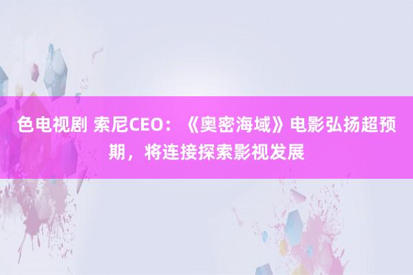 色电视剧 索尼CEO：《奥密海域》电影弘扬超预期，将连接探索影视发展