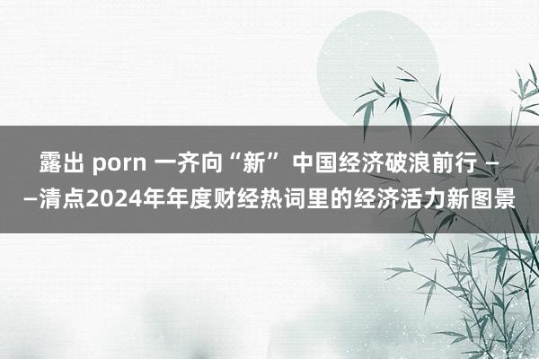 露出 porn 一齐向“新” 中国经济破浪前行 ——清点2024年年度财经热词里的经济活力新图景