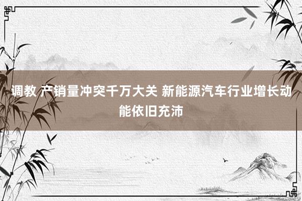 调教 产销量冲突千万大关 新能源汽车行业增长动能依旧充沛