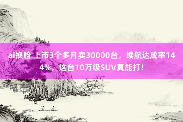 ai换脸 上市3个多月卖30000台，续航达成率144%，这台10万级SUV真能打！