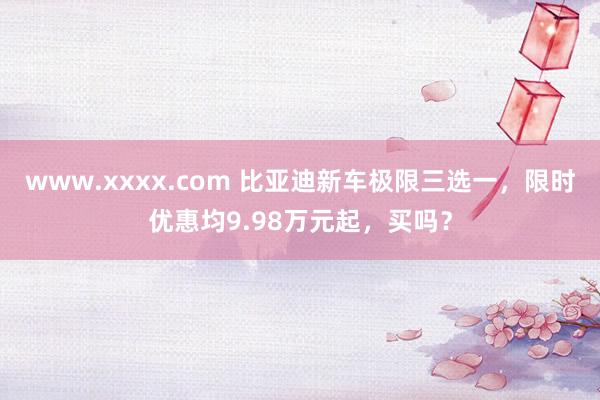 www.xxxx.com 比亚迪新车极限三选一，限时优惠均9.98万元起，买吗？