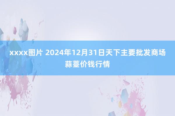 xxxx图片 2024年12月31日天下主要批发商场蒜薹价钱行情