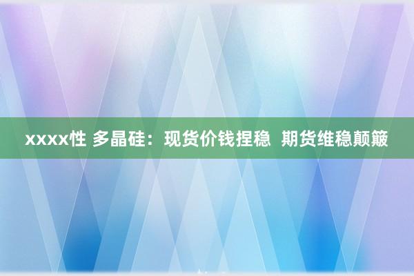 xxxx性 多晶硅：现货价钱捏稳  期货维稳颠簸