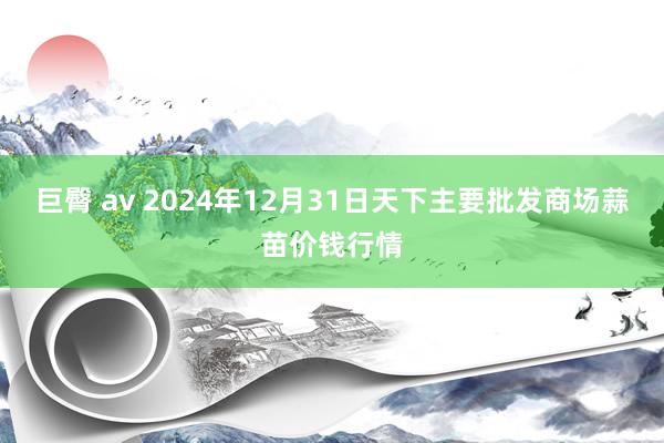 巨臀 av 2024年12月31日天下主要批发商场蒜苗价钱行情