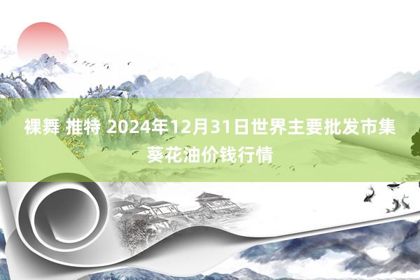 裸舞 推特 2024年12月31日世界主要批发市集葵花油价钱行情