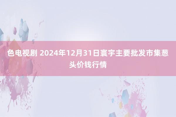 色电视剧 2024年12月31日寰宇主要批发市集葱头价钱行情