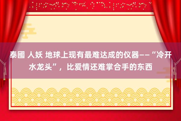 泰國 人妖 地球上现有最难达成的仪器——“冷开水龙头”，比爱情还难掌合手的东西