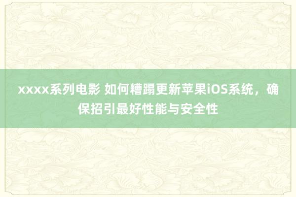 xxxx系列电影 如何糟蹋更新苹果iOS系统，确保招引最好性能与安全性