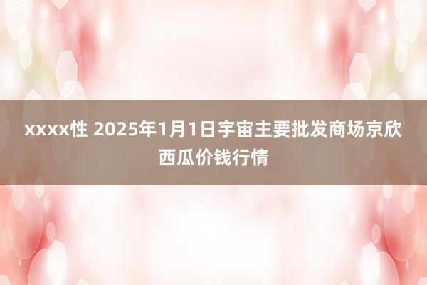 xxxx性 2025年1月1日宇宙主要批发商场京欣西瓜价钱行情