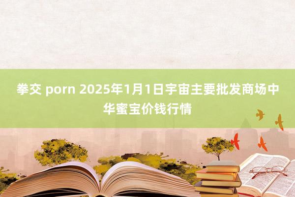 拳交 porn 2025年1月1日宇宙主要批发商场中华蜜宝价钱行情