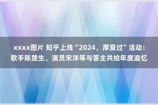 xxxx图片 知乎上线“2024，厚爱过”活动：歌手陈楚生、演员宋洋等与答主共绘年度追忆