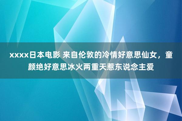 xxxx日本电影 来自伦敦的冷情好意思仙女，童颜绝好意思冰火两重天惹东说念主爱