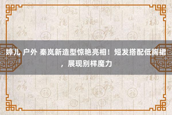 婷儿 户外 秦岚新造型惊艳亮相！短发搭配低胸裙，展现别样魔力