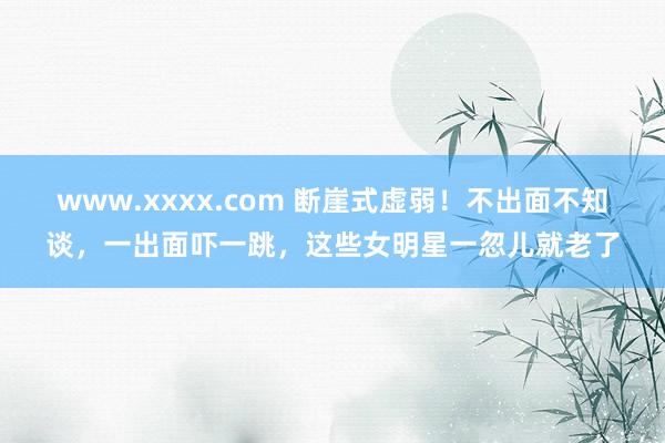 www.xxxx.com 断崖式虚弱！不出面不知谈，一出面吓一跳，这些女明星一忽儿就老了