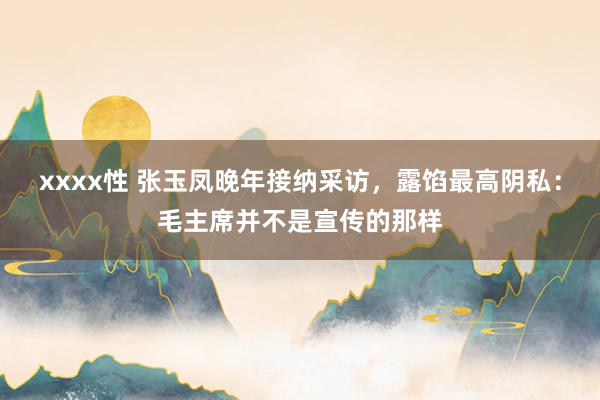 xxxx性 张玉凤晚年接纳采访，露馅最高阴私：毛主席并不是宣传的那样