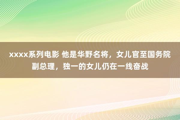 xxxx系列电影 他是华野名将，女儿官至国务院副总理，独一的女儿仍在一线奋战