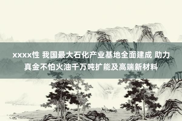 xxxx性 我国最大石化产业基地全面建成 助力真金不怕火油千万吨扩能及高端新材料