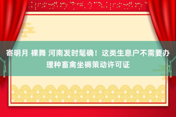 寄明月 裸舞 河南发时髦确！这类生息户不需要办理种畜禽坐褥策动许可证