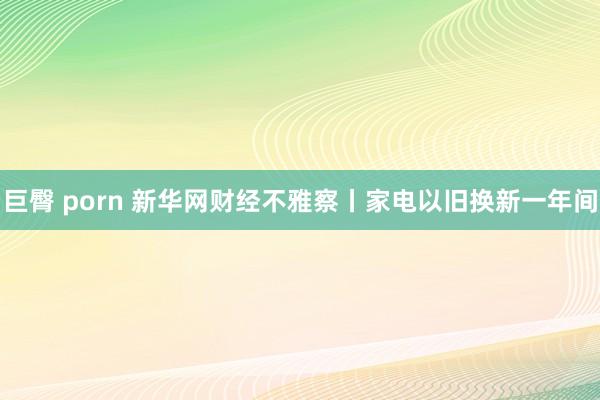 巨臀 porn 新华网财经不雅察丨家电以旧换新一年间