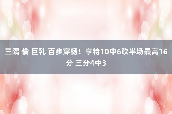 三隅 倫 巨乳 百步穿杨！亨特10中6砍半场最高16分 三分4中3