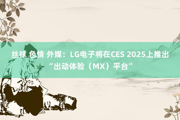 丝袜 色情 外媒：LG电子将在CES 2025上推出“出动体验（MX）平台”