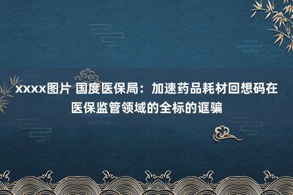 xxxx图片 国度医保局：加速药品耗材回想码在医保监管领域的全标的诓骗