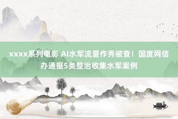 xxxx系列电影 AI水军流量作秀被查！国度网信办通报5类整治收集水军案例