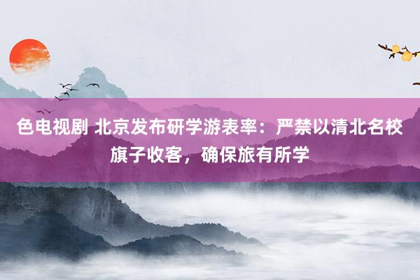 色电视剧 北京发布研学游表率：严禁以清北名校旗子收客，确保旅有所学