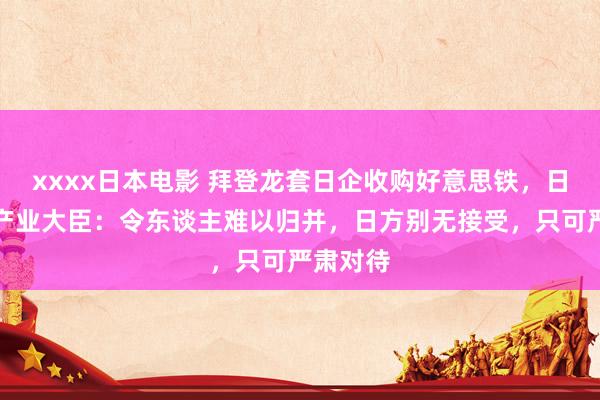 xxxx日本电影 拜登龙套日企收购好意思铁，日本经济产业大臣：令东谈主难以归并，日方别无接受，只可严肃对待