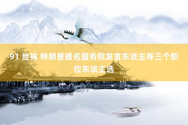 91 丝袜 特朗普提名国务院发言东谈主等三个职位东谈主选